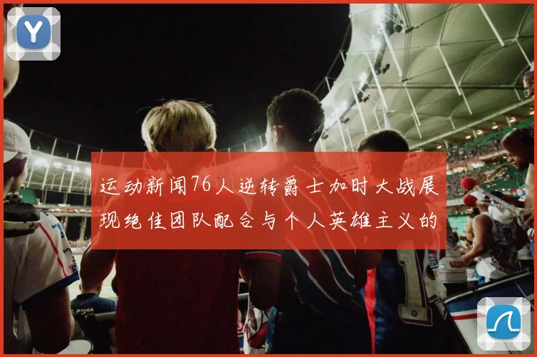 运动新闻76人逆转爵士加时大战展现绝佳团队配合与个人英雄主义的精彩瞬间