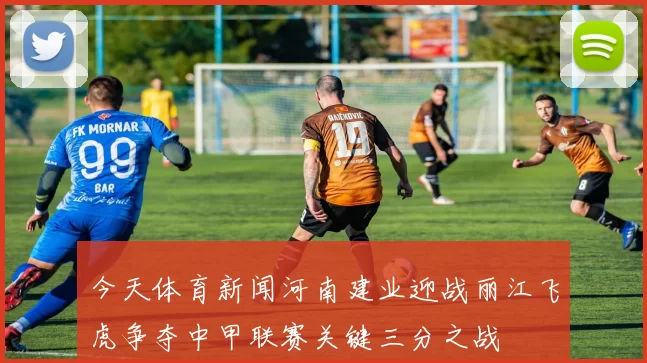 今天体育新闻河南建业迎战丽江飞虎争夺中甲联赛关键三分之战
